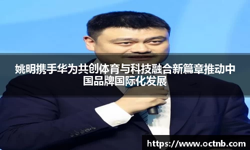 姚明携手华为共创体育与科技融合新篇章推动中国品牌国际化发展